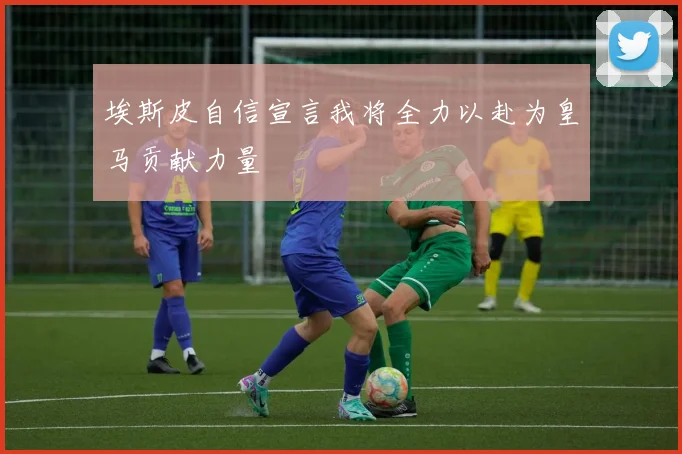 埃斯皮自信宣言我将全力以赴为皇马贡献力量